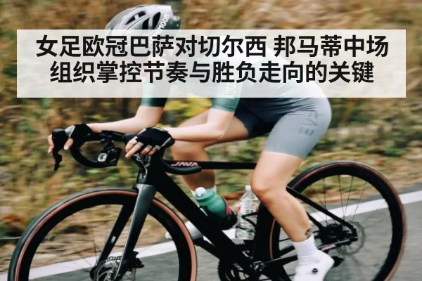 女足欧冠巴萨对切尔西 邦马蒂中场组织掌控节奏与胜负走向的关键