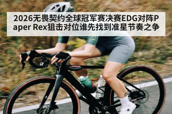 2026无畏契约全球冠军赛决赛EDG对阵Paper Rex狙击对位谁先找到准星节奏之争